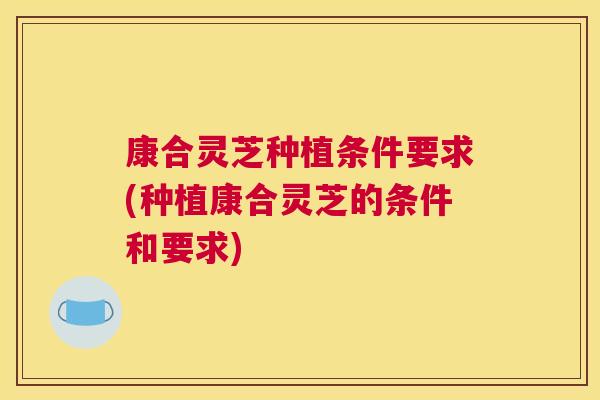康合灵芝种植条件要求(种植康合灵芝的条件和要求) 康合灵芝种植条件要求(种植康合灵芝的条件和要求)