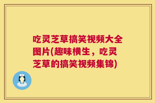 吃灵芝草搞笑视频大全图片(趣味横生，吃灵芝草的搞笑视频集锦)