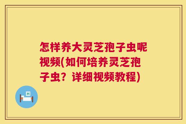 怎样养大灵芝孢子虫呢视频(如何培养灵芝孢子虫？详细视频教程)