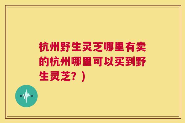 杭州野生灵芝哪里有卖的杭州哪里可以买到野生灵芝？)