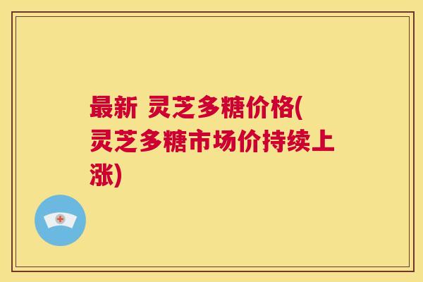 最新 灵芝多糖价格(灵芝多糖市场价持续上涨)