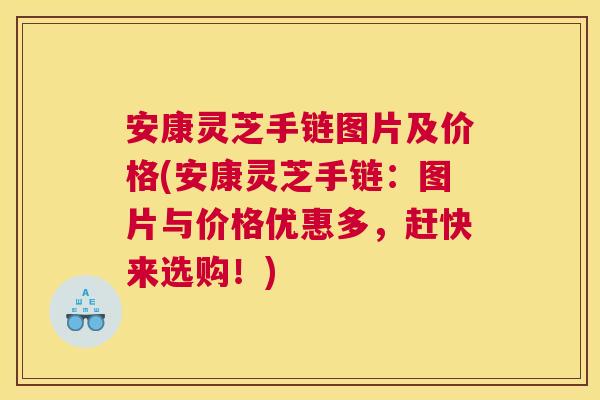 安康灵芝手链图片及价格(安康灵芝手链：图片与价格优惠多，赶快来选购！)