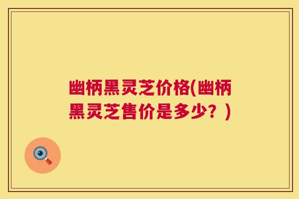 幽柄黑灵芝价格(幽柄黑灵芝售价是多少？)