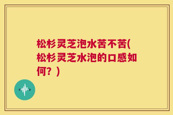 松杉灵芝泡水苦不苦(松杉灵芝水泡的口感如何？)