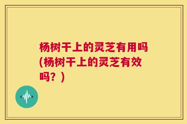 杨树干上的灵芝有用吗(杨树干上的灵芝有效吗？)