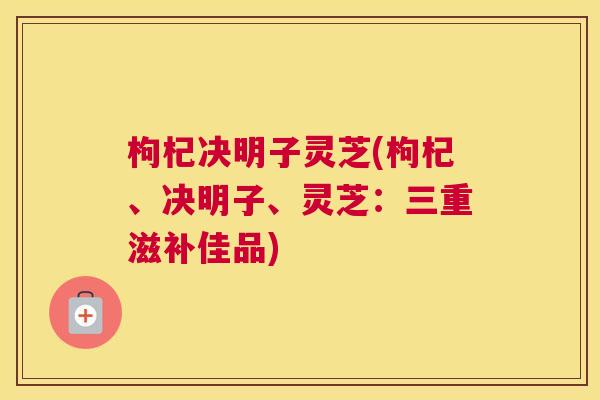 枸杞决明子灵芝(枸杞、决明子、灵芝：三重滋补佳品)