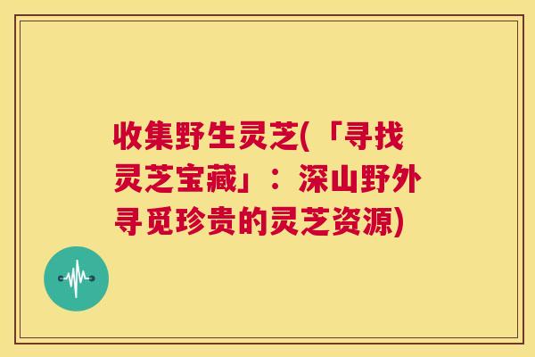收集野生灵芝(「寻找灵芝宝藏」：深山野外寻觅珍贵的灵芝资源)
