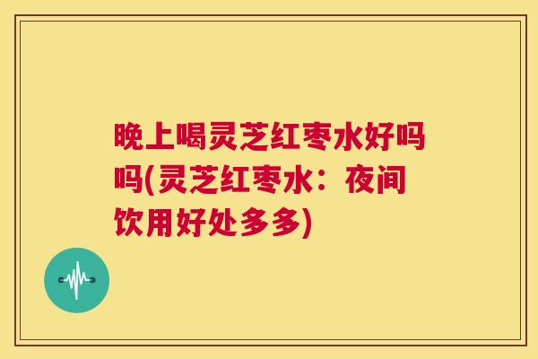 晚上喝灵芝红枣水好吗吗(灵芝红枣水：夜间饮用好处多多)