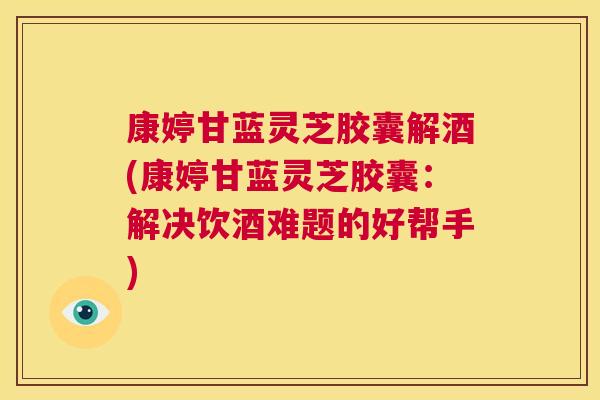 康婷甘蓝灵芝胶囊解酒(康婷甘蓝灵芝胶囊：解决饮酒难题的好帮手)