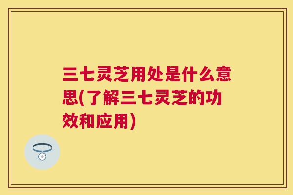 三七灵芝用处是什么意思(了解三七灵芝的功效和应用)