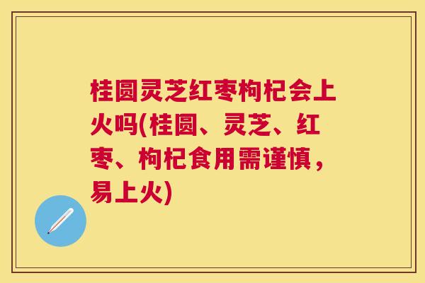 桂圆灵芝红枣枸杞会上火吗(桂圆、灵芝、红枣、枸杞食用需谨慎，易上火)