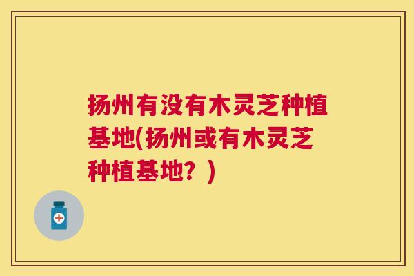 扬州有没有木灵芝种植基地(扬州或有木灵芝种植基地？)