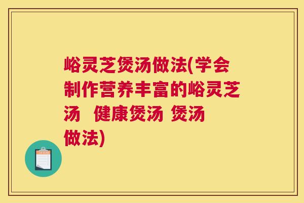 峪灵芝煲汤做法(学会制作营养丰富的峪灵芝汤  健康煲汤 煲汤做法)