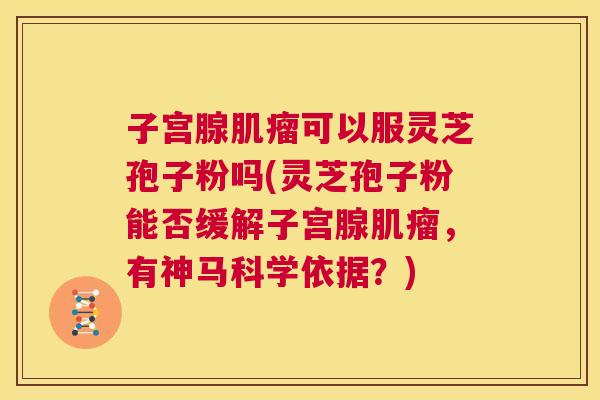 子宫腺肌瘤可以服灵芝孢子粉吗(灵芝孢子粉能否缓解子宫腺肌瘤，有神马科学依据？)