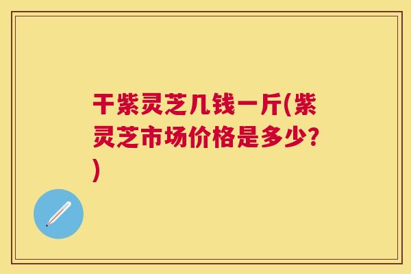 干紫灵芝几钱一斤(紫灵芝市场价格是多少？)
