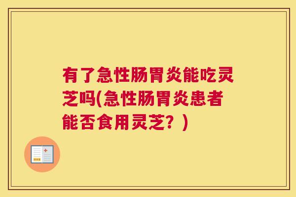 有了急性肠胃炎能吃灵芝吗(急性肠胃炎患者能否食用灵芝？)