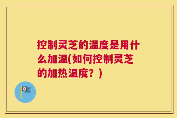 控制灵芝的温度是用什么加温(如何控制灵芝的加热温度？)