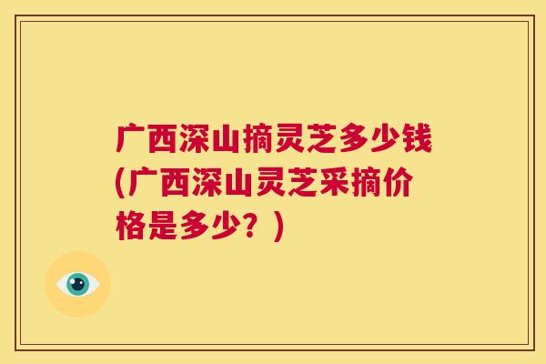 广西深山摘灵芝多少钱(广西深山灵芝采摘价格是多少？)