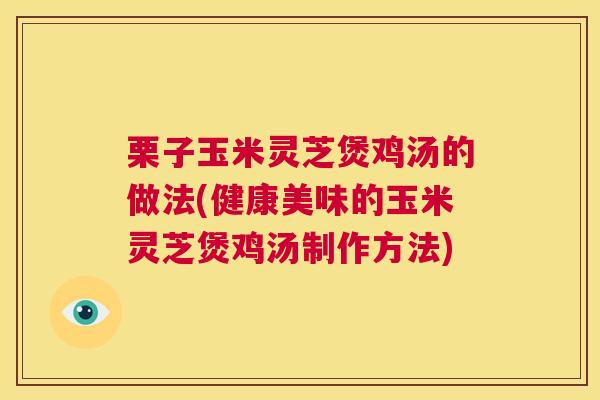 栗子玉米灵芝煲鸡汤的做法(健康美味的玉米灵芝煲鸡汤制作方法)
