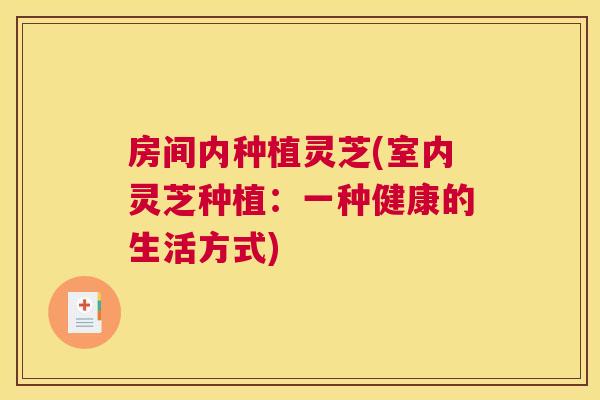 房间内种植灵芝(室内灵芝种植：一种健康的生活方式)