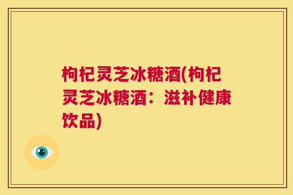 枸杞灵芝冰糖酒(枸杞灵芝冰糖酒：滋补健康饮品)