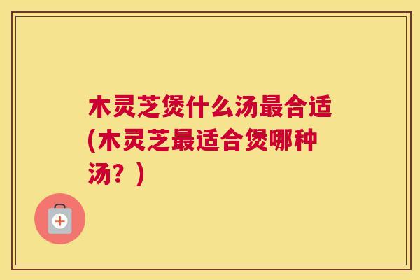 木灵芝煲什么汤最合适(木灵芝最适合煲哪种汤？)