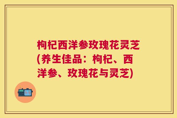 枸杞西洋参玫瑰花灵芝(养生佳品：枸杞、西洋参、玫瑰花与灵芝)