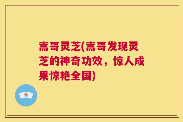 嵩哥灵芝(嵩哥发现灵芝的神奇功效，惊人成果惊艳全国)