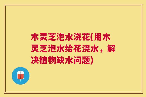 木灵芝泡水浇花(用木灵芝泡水给花浇水，解决植物缺水问题)