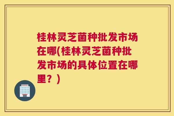 桂林灵芝菌种批发市场在哪(桂林灵芝菌种批发市场的具体位置在哪里？)