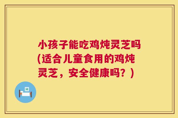 小孩子能吃鸡炖灵芝吗(适合儿童食用的鸡炖灵芝，安全健康吗？)