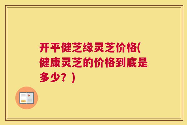 开平健芝缘灵芝价格(健康灵芝的价格到底是多少？)