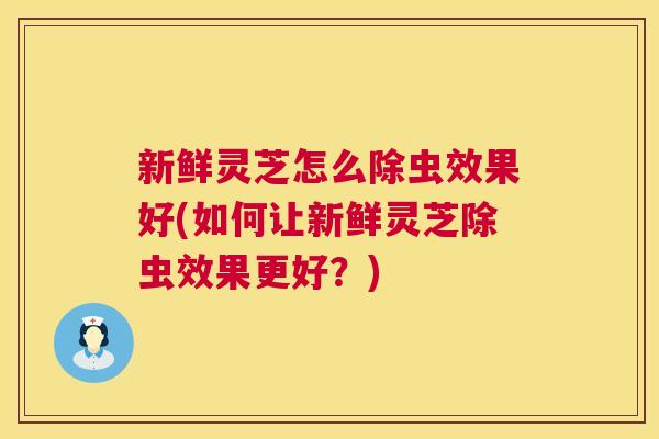 新鲜灵芝怎么除虫效果好(如何让新鲜灵芝除虫效果更好?) 新鲜灵芝怎么除虫效果好(如何让新鲜灵芝除虫效果更好?)