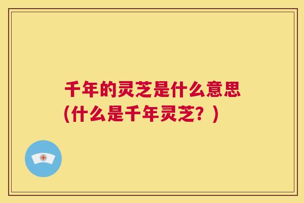 千年的灵芝是什么意思(什么是千年灵芝？)
