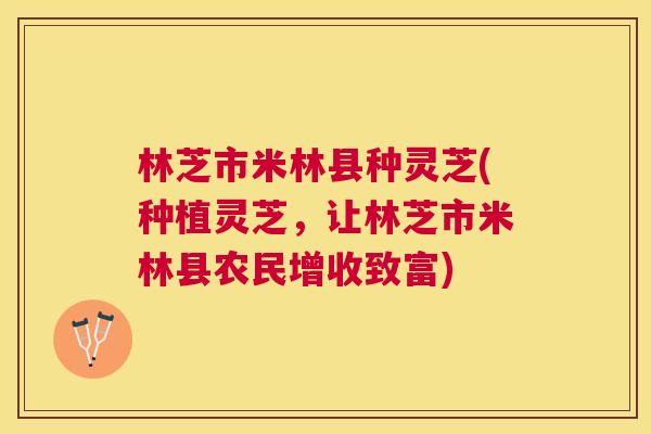 林芝市米林县种灵芝(种植灵芝，让林芝市米林县农民增收致富)