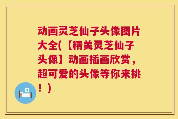 动画灵芝仙子头像图片大全(【精美灵芝仙子头像】动画插画欣赏，超可爱的头像等你来挑！)