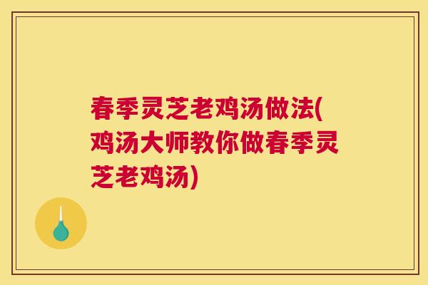 春季灵芝老鸡汤做法(鸡汤大师教你做春季灵芝老鸡汤)