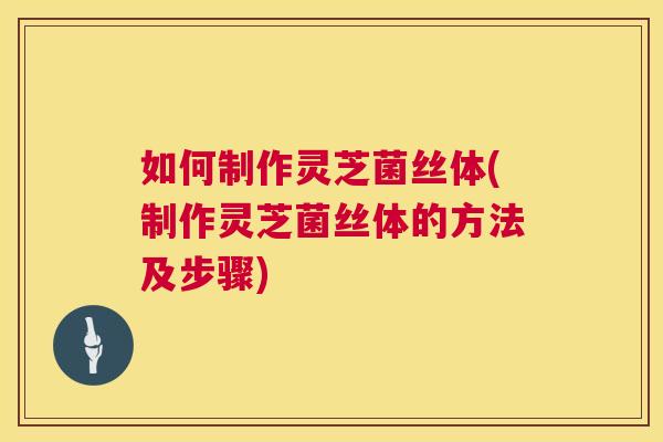 如何制作灵芝菌丝体(制作灵芝菌丝体的方法及步骤)