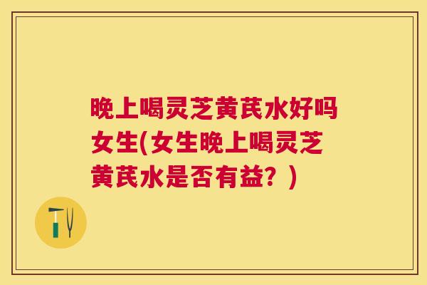 晚上喝灵芝黄芪水好吗女生(女生晚上喝灵芝黄芪水是否有益？)