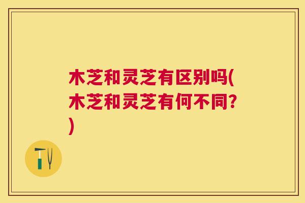木芝和灵芝有区别吗(木芝和灵芝有何不同？)