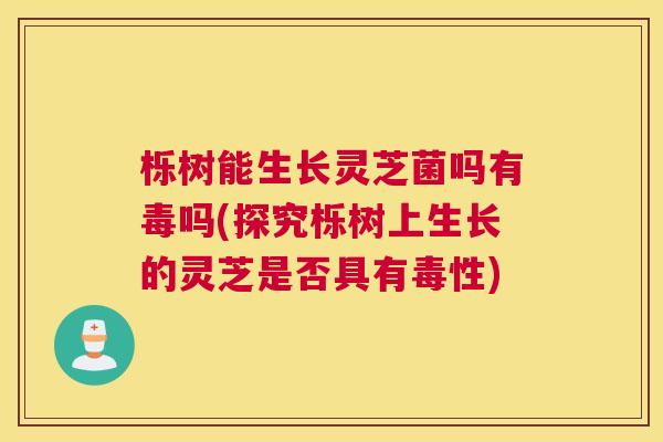 栎树能生长灵芝菌吗有毒吗(探究栎树上生长的灵芝是否具有毒性)