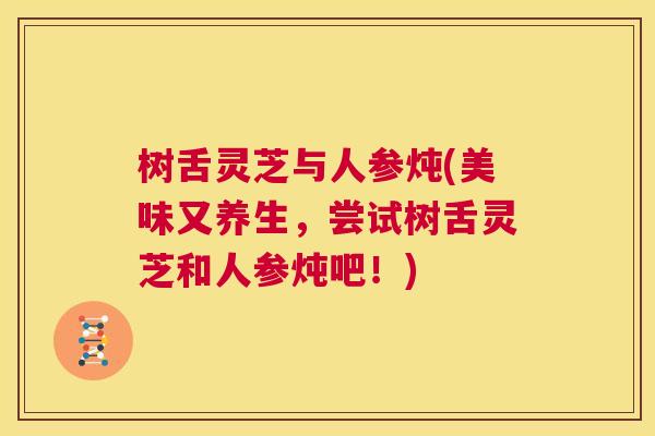 树舌灵芝与人参炖(美味又养生，尝试树舌灵芝和人参炖吧！)