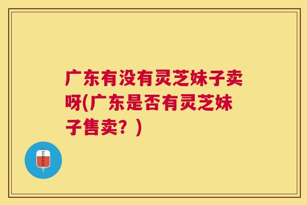 广东有没有灵芝妹子卖呀(广东是否有灵芝妹子售卖？)