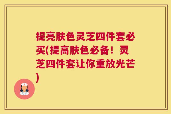 提亮肤色灵芝四件套必买(提高肤色必备!灵芝四件套让你重放光芒) 提亮肤色灵芝四件套必买(提高肤色必备!灵芝四件套让你重放光芒)