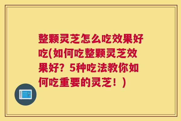 整颗灵芝怎么吃效果好吃(如何吃整颗灵芝效果好？5种吃法教你如何吃重要的灵芝！)