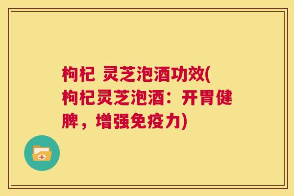 枸杞 灵芝泡酒功效(枸杞灵芝泡酒：开胃健脾，增强免疫力)