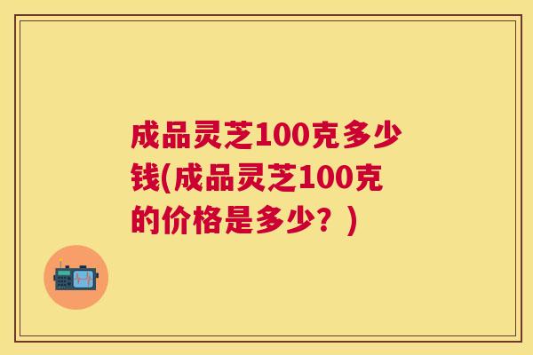 成品灵芝100克多少钱(成品灵芝100克的价格是多少?) 成品灵芝100克多少钱(成品灵芝100克的价格是多少?)