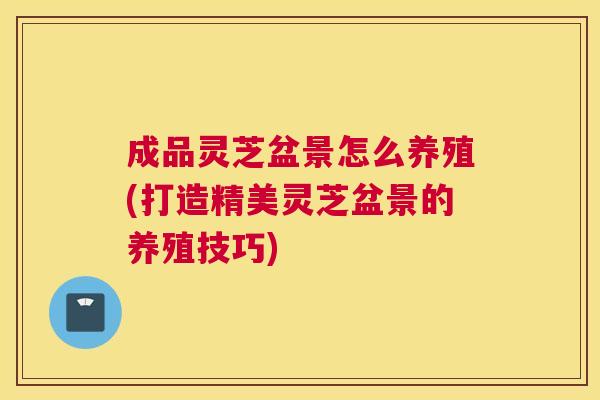 成品灵芝盆景怎么养殖(打造精美灵芝盆景的养殖技巧)