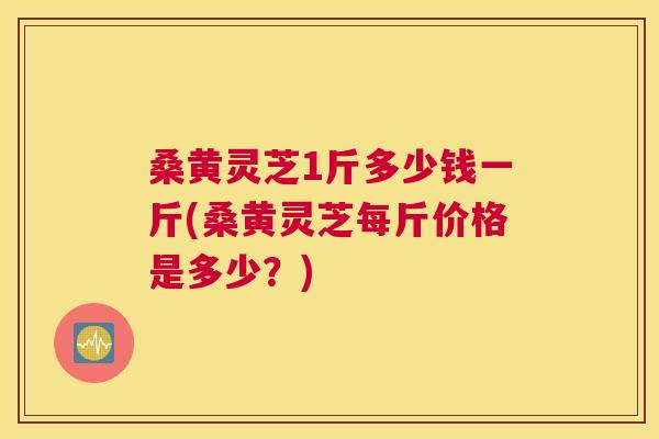 桑黄灵芝1斤多少钱一斤(桑黄灵芝每斤价格是多少？)