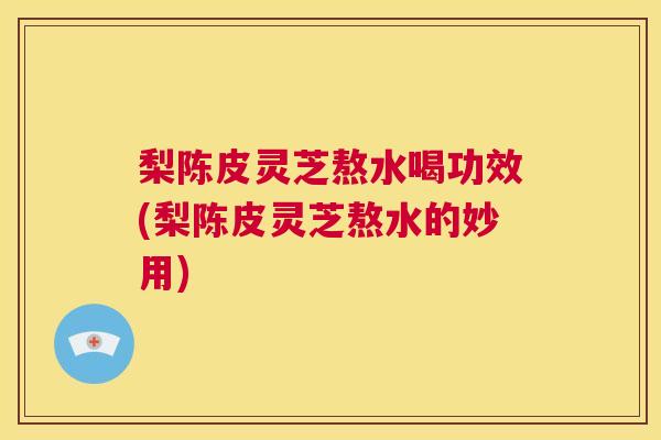 梨陈皮灵芝熬水喝功效(梨陈皮灵芝熬水的妙用)